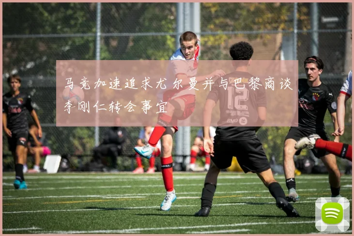 马竞加速追求尤尔曼并与巴黎商谈李刚仁转会事宜