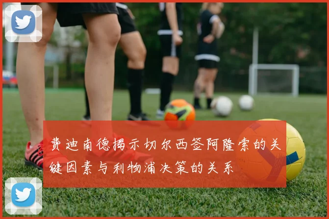 费迪南德揭示切尔西签阿隆索的关键因素与利物浦决策的关系